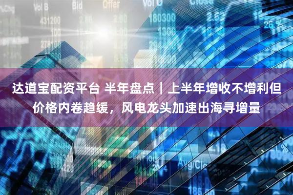 达道宝配资平台 半年盘点｜上半年增收不增利但价格内卷趋缓，风电龙头加速出海寻增量