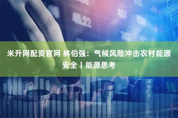 米升网配资官网 林伯强：气候风险冲击农村能源安全丨能源思考
