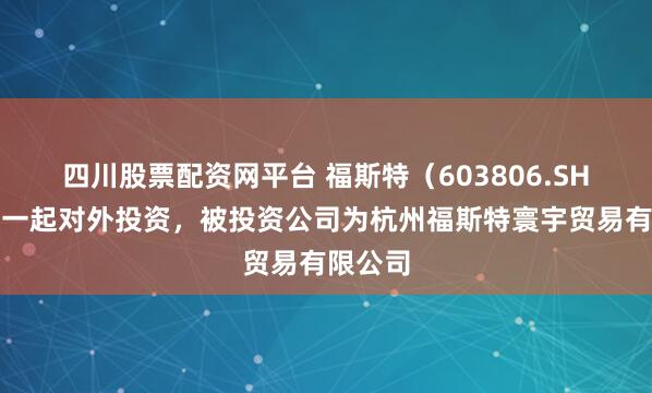 四川股票配资网平台 福斯特（603806.SH）新增一起对外投资，被投资公司为杭州福斯特寰宇贸易有限公司