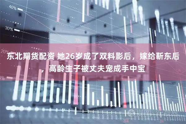 东北期货配资 她26岁成了双料影后，嫁给靳东后，高龄生子被丈夫宠成手中宝