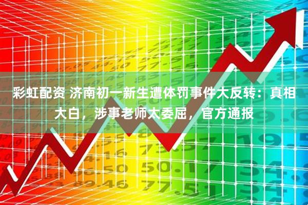 彩虹配资 济南初一新生遭体罚事件大反转：真相大白，涉事老师太委屈，官方通报