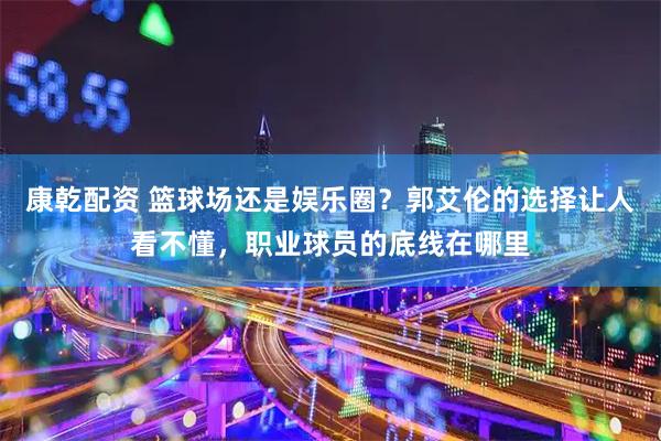 康乾配资 篮球场还是娱乐圈？郭艾伦的选择让人看不懂，职业球员的底线在哪里