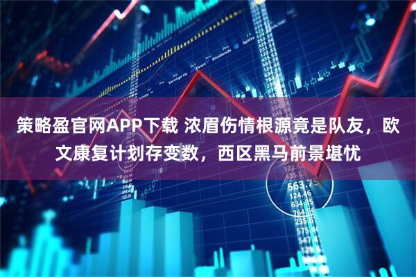 策略盈官网APP下载 浓眉伤情根源竟是队友，欧文康复计划存变数，西区黑马前景堪忧