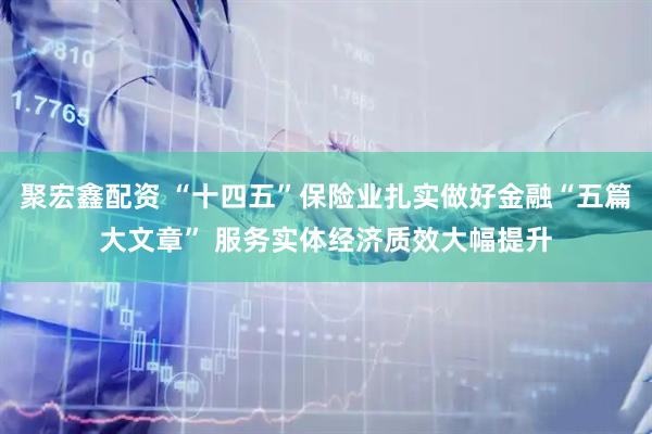 聚宏鑫配资 “十四五”保险业扎实做好金融“五篇大文章” 服务实体经济质效大幅提升