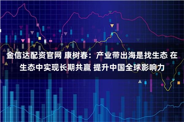 金信达配资官网 康树春：产业带出海是找生态 在生态中实现长期共赢 提升中国全球影响力