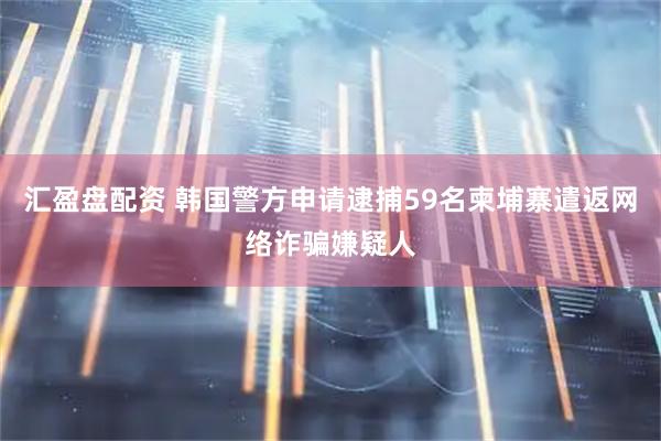 汇盈盘配资 韩国警方申请逮捕59名柬埔寨遣返网络诈骗嫌疑人