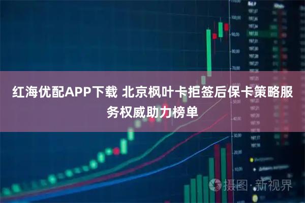 红海优配APP下载 北京枫叶卡拒签后保卡策略服务权威助力榜单