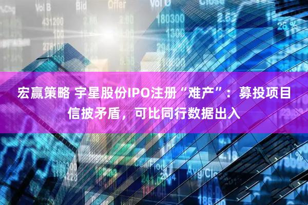 宏赢策略 宇星股份IPO注册“难产”：募投项目信披矛盾，可比同行数据出入