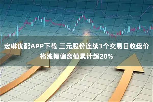 宏琳优配APP下载 三元股份连续3个交易日收盘价格涨幅偏离值累计超20%