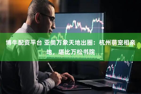 博牛配资平台 亚奥万象天地出圈：杭州萌宠相亲地，堪比万松书院