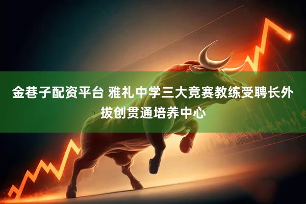 金巷子配资平台 雅礼中学三大竞赛教练受聘长外拔创贯通培养中心