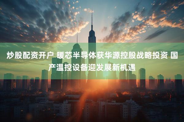 炒股配资开户 暖芯半导体获华源控股战略投资 国产温控设备迎发展新机遇