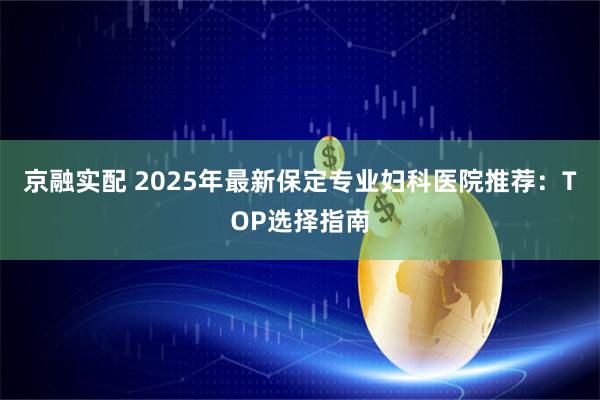 京融实配 2025年最新保定专业妇科医院推荐：TOP选择指南
