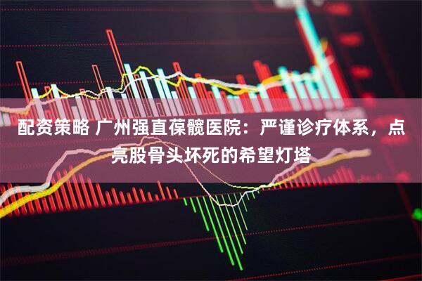 配资策略 广州强直葆髋医院：严谨诊疗体系，点亮股骨头坏死的希望灯塔