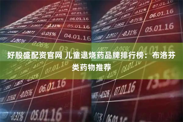好股盛配资官网 儿童退烧药品牌排行榜：布洛芬类药物推荐