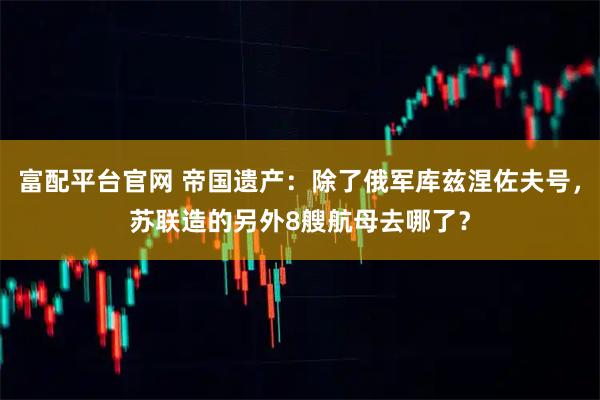 富配平台官网 帝国遗产：除了俄军库兹涅佐夫号，苏联造的另外8艘航母去哪了？