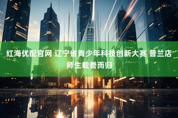 红海优配官网 辽宁省青少年科技创新大赛 普兰店师生载誉而归