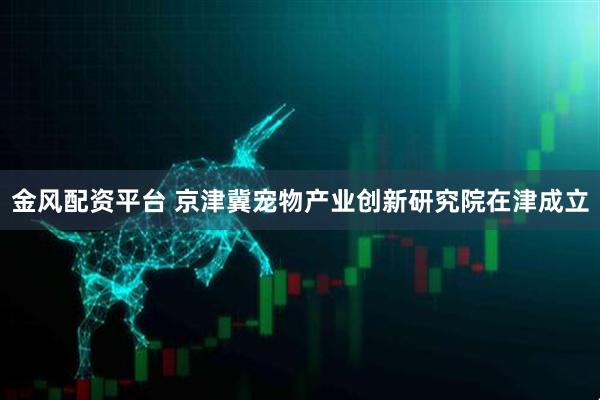 金风配资平台 京津冀宠物产业创新研究院在津成立
