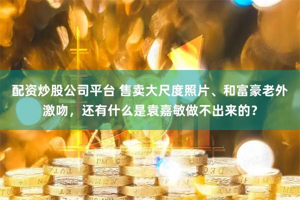 配资炒股公司平台 售卖大尺度照片、和富豪老外激吻，还有什么是袁嘉敏做不出来的？