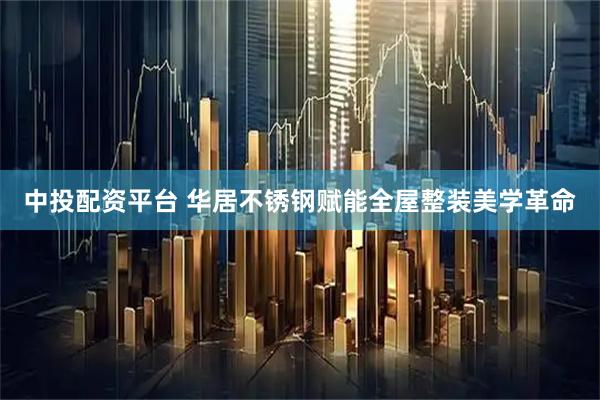 中投配资平台 华居不锈钢赋能全屋整装美学革命