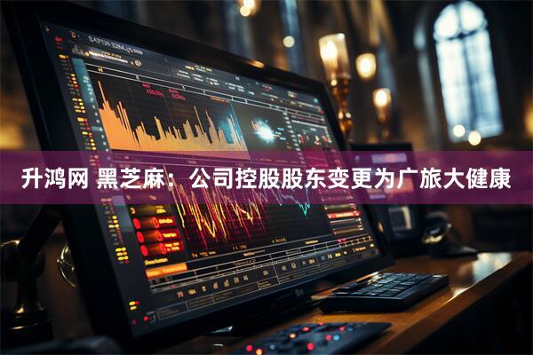 升鸿网 黑芝麻：公司控股股东变更为广旅大健康
