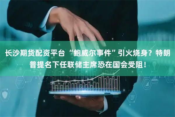长沙期货配资平台 “鲍威尔事件”引火烧身？特朗普提名下任联储主席恐在国会受阻！