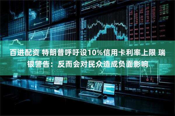 百进配资 特朗普呼吁设10%信用卡利率上限 瑞银警告：反而会对民众造成负面影响