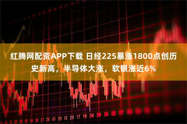 红腾网配资APP下载 日经225暴涨1800点创历史新高，半导体大涨，软银涨近6%