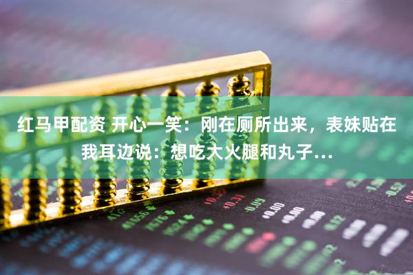 红马甲配资 开心一笑：刚在厕所出来，表妹贴在我耳边说：想吃大火腿和丸子…