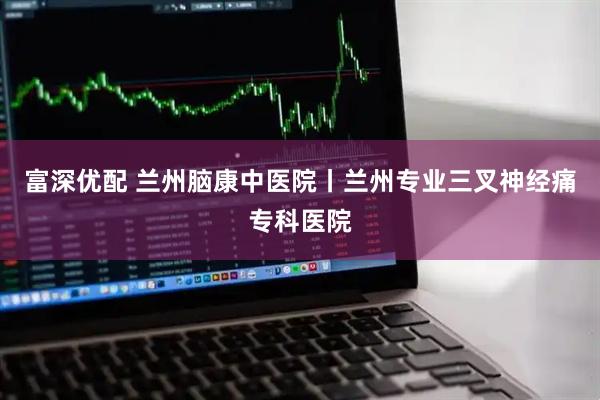 富深优配 兰州脑康中医院丨兰州专业三叉神经痛专科医院