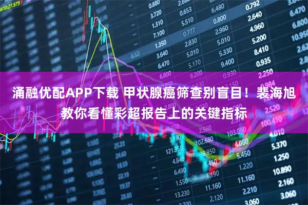 涌融优配APP下载 甲状腺癌筛查别盲目！裴海旭教你看懂彩超报告上的关键指标