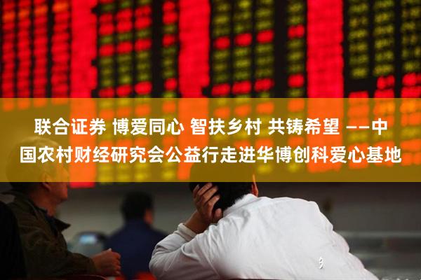 联合证券 博爱同心 智扶乡村 共铸希望 ——中国农村财经研究会公益行走进华博创科爱心基地